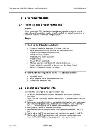 6 Site requirements
6.1 Planning and preparing the site
Purpose
Before installing the BTS, the site must be properly surveyed and prepared, and all
required external connections must be correctly installed. Any special requirements for
installation must also be identified during the survey.
Steps
1 Check that the BTS can be installed safely:
• The site is accessible, adequately lit and safe for working.
• Safety distance calculations are made and taken into account.
• The site is prepared according to drawings.
• The site survey is complete.
• The Site Survey Report is available.
• The site is clean.
• Product delivery is complete.
• All wiring is done in accordance with national electric code.
• Needed equipment is available as defined in the Site Survey Report.
• Sufficient service clearances are available.
2 Verify that the following external cabinet connections are available:
• Grounding busbar,
• Mains power (AC or DC, depending on the site),
• Transmission connection point.
6.2 General site requirements
Ensure that the following BTS site requirements are met:
1. All required documentation is available, for example, site-specific installation
instructions.
2. When radio link transmission is used, the line-of-sight to the far end radios has been
ensured.
3. External connections for the cabinet are available: site grounding point, mains power
(AC or DC according to the site), and transmission connection point. Furthermore,
AC or DC distribution panel and AC electric are available for power tools.
4. Main grounding (earthing) is installed and tested.
5. Floor or wall surface is even (installation base flatness requirement is 2 mm (0.08
in.).
6. Wall or pole at the BTS site is strong enough to withstand the weight of the BTS.
7. Wall or pole at the BTS site is strong enough to meet earthquake requirement
Telcordia GR-63-CORE Zone 4 (only applicable in earthquake areas).
Flexi Multiradio BTS LTE Installation Site Requirements Site requirements
Issue: 01A DN0951839 33
   
 