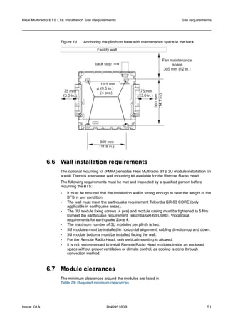 Figure 18 Anchoring the plinth on base with maintenance space in the back
6.6 Wall installation requirements
The optional mounting kit (FMFA) enables Flexi Multiradio BTS 3U module installation on
a wall. There is a separate wall mounting kit available for the Remote Radio Head.
The following requirements must be met and inspected by a qualified person before
mounting the BTS:
• It must be ensured that the installation wall is strong enough to bear the weight of the
BTS in any condition.
• The wall must meet the earthquake requirement Telcordia GR-63 CORE (only
applicable in earthquake areas).
• The 3U module fixing screws (4 pcs) and module casing must be tightened to 5 Nm
to meet the earthquake requirement Telcordia GR-63 CORE, Vibrational
requirements for earthquake Zone 4.
• The maximum number of 3U modules per plinth is two.
• 3U modules must be installed in horizontal alignment, cabling direction up and down.
• 3U module bottoms must be installed facing the wall.
• For the Remote Radio Head, only vertical mounting is allowed.
• It is not recommended to install Remote Radio Head modules inside an enclosed
space without proper ventilation or climate control, as cooling is done through
convection method.
6.7 Module clearances
The minimum clearances around the modules are listed in
Table 29: Required minimum clearances.
Flexi Multiradio BTS LTE Installation Site Requirements Site requirements
Issue: 01A DN0951839 51
   
 