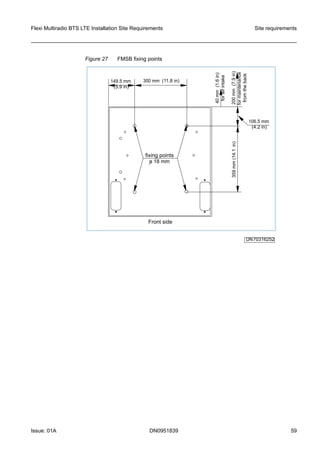 Figure 27 FMSB fixing points
DN70316252
Frontside
359mm(14.1in)
106.5mm
(4.2in)
149.5mm
(5.9in)
300mm (11.8in)
40mm(1.6in)
forairintake
fixingpoints
o18mm
200mm(7.9in)
formaintenance
fromtheback
Flexi Multiradio BTS LTE Installation Site Requirements Site requirements
Issue: 01A DN0951839 59
   
 
