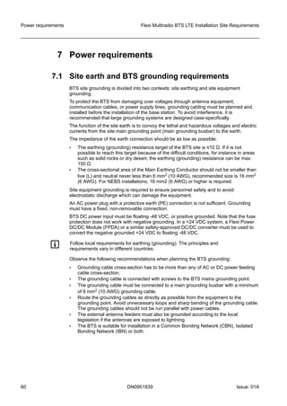 7 Power requirements
7.1 Site earth and BTS grounding requirements
BTS site grounding is divided into two contexts: site earthing and site equipment
grounding.
To protect the BTS from damaging over voltages through antenna equipment,
communication cables, or power supply lines, grounding cabling must be planned and
installed before the installation of the base station. To avoid interference, it is
recommended that large grounding systems are designed case-specifically.
The function of the site earth is to convoy the lethal and hazardous voltages and electric
currents from the site main grounding point (main grounding busbar) to the earth.
The impedance of the earth connection should be as low as possible:
• The earthing (grounding) resistance target of the BTS site is ≤10 Ω. If it is not
possible to reach this target because of the difficult conditions, for instance in areas
such as solid rocks or dry desert, the earthing (grounding) resistance can be max.
150 Ω.
• The cross-sectional area of the Main Earthing Conductor should not be smaller than
live (L) and neutral never less than 6 mm2 (10 AWG), recommended size is 16 mm2
(6 AWG). For NEBS installations, 16 mm2 (6 AWG) or higher is required.
Site equipment grounding is required to ensure personnel safety and to avoid
electrostatic discharge which can damage the equipment.
An AC power plug with a protective earth (PE) connection is not sufficient. Grounding
must have a fixed, non-removable connection.
BTS DC power input must be floating -48 VDC, or positive grounded. Note that the fuse
protection does not work with negative grounding. In a +24 VDC system, a Flexi Power
DC/DC Module (FPDA) or a similar safety-approved DC/DC converter must be used to
convert the negative grounded +24 VDC to floating -48 VDC.
g Follow local requirements for earthing (grounding). The principles and
requirements vary in different countries.
Observe the following recommendations when planning the BTS grounding:
• Grounding cable cross-section has to be more than any of AC or DC power feeding
cable cross-section.
• The grounding cable is connected with screws to the BTS mains grounding point.
• The grounding cable must be connected to a main grounding busbar with a minimum
of 6 mm2 (10 AWG) grounding cable.
• Route the grounding cables as directly as possible from the equipment to the
grounding point. Avoid unnecessary loops and sharp bending of the grounding cable.
The grounding cables should not be run parallel with power cables.
• The external antenna feeders must also be grounded according to the local
legislation if the antennas are exposed to lightning.
• The BTS is suitable for installation in a Common Bonding Network (CBN), Isolated
Bonding Network (IBN) or both.
Power requirements Flexi Multiradio BTS LTE Installation Site Requirements
60 DN0951839 Issue: 01A
   
 