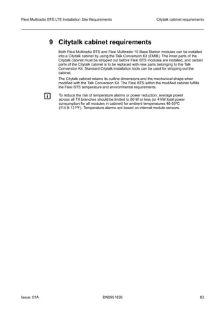 9 Citytalk cabinet requirements
Both Flexi Multiradio BTS and Flexi Multiradio 10 Base Station modules can be installed
into a Citytalk cabinet by using the Talk Conversion Kit (EMIB). The inner parts of the
Citytalk cabinet must be stripped out before Flexi BTS modules are installed, and certain
parts of the Citytalk cabinet is to be replaced with new parts belonging to the Talk
Conversion Kit. Standard Citytalk installation tools can be used for stripping out the
cabinet.
The Citytalk cabinet retains its outline dimensions and the mechanical shape when
modified with the Talk Conversion Kit. The Flexi BTS within the modified cabinet fulfills
the Flexi BTS temperature and environmental requirements.
g To reduce the risk of temperature alarms or power reduction, average power
across all TX branches should be limited to 60 W or less (or 4 kW total power
consumption for all modules in cabinet) for ambient temperatures 46-55ºC
(114.8-131ºF). Temperature alarms are based on internal module sensors.
Flexi Multiradio BTS LTE Installation Site Requirements Citytalk cabinet requirements
Issue: 01A DN0951839 83
   
 