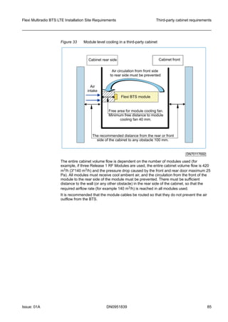 Figure 33 Module level cooling in a third-party cabinet
FlexiBTSmodule
Aircirculationfromfrontside
torearsidemustbeprevented
Cabinetfront
Freeareaformodulecoolingfan.
Minimumfreedistancetomodule
coolingfan40mm.
Therecommendeddistancefromtherearorfront
sideofthecabinettoanyobstacle100mm.
DN70117692
Cabinetrearside
Air
intake
The entire cabinet volume flow is dependent on the number of modules used (for
example, if three Release 1 RF Modules are used, the entire cabinet volume flow is 420
m3/h (3*140 m3/h) and the pressure drop caused by the front and rear door maximum 25
Pa). All modules must receive cool ambient air, and the circulation from the front of the
module to the rear side of the module must be prevented. There must be sufficient
distance to the wall (or any other obstacle) in the rear side of the cabinet, so that the
required airflow rate (for example 140 m3/h) is reached in all modules used.
It is recommended that the module cables be routed so that they do not prevent the air
outflow from the BTS.
Flexi Multiradio BTS LTE Installation Site Requirements Third-party cabinet requirements
Issue: 01A DN0951839 85
   
 