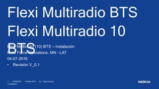 24/09/2021
1 © Nokia 2014 2.0 Peter Buscher
Confidential
Flexi Multiradio BTS
Flexi Multiradio 10
BTS
Flexi Multiradio (10) BTS – Instalación
Field Force Operations, MN - LAT
04-07-2016
• Revisión V_0.1
 