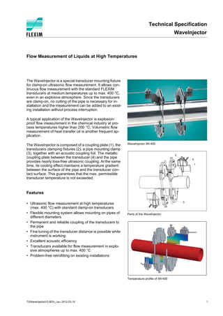 Technical Specification
WaveInjector
TSWaveInjectorV2-8EN_Leu, 2012-03-14 1
WaveInjector WI-400
Parts of the WaveInjector
Temperature profile of WI-400
1
2
3
4
s
Flow Measurement of Liquids at High Temperatures
The WaveInjector is a special transducer mounting fixture
for clamp-on ultrasonic flow measurement. It allows con-
tinuous flow measurement with the standard FLEXIM
transducers at medium temperatures up to max. 400 °C,
even in an explosive atmosphere. Since the transducers
are clamp-on, no cutting of the pipe is necessary for in-
stallation and the measurement can be added to an exist-
ing installation without process interruption.
A typical application of the WaveInjector is explosion-
proof flow measurement in the chemical industry at pro-
cess temperatures higher than 200 °C. Volumetric flow
measurement of heat transfer oil is another frequent ap-
plication.
The WaveInjector is composed of a coupling plate (1), the
transducers clamping fixtures (2), a pipe mounting clamp
(3), together with an acoustic coupling foil. The metallic
coupling plate between the transducer (4) and the pipe
provides nearly loss-free ultrasonic coupling. At the same
time, its cooling effect maintains a temperature gradient
between the surface of the pipe and the transducer con-
tact surface. This guarantees that the max. permissible
transducer temperature is not exceeded.
Features
• Ultrasonic flow measurement at high temperatures
(max. 400 °C) with standard clamp-on transducers
• Flexible mounting system allows mounting on pipes of
different diameters
• Permanent and reliable coupling of the transducers to
the pipe
• Fine tuning of the transducer distance is possible while
instrument is working
• Excellent acoustic efficiency
• Transducers available for flow measurement in explo-
sive atmospheres up to max. 400 °C
• Problem-free retrofitting on existing installations
Tel: +44 (0)191 490 1547
Fax: +44 (0)191 477 5371
Email: northernsales@thorneandderrick.co.uk
Website: www.heattracing.co.uk
www.thorneanderrick.co.uk
 