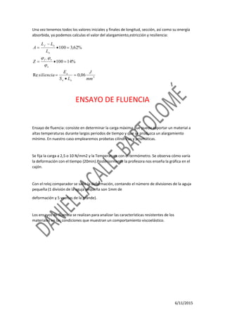 6/11/2015
Una vez tenemos todos los valores iniciales y finales de longitud, sección, así como su energía
absorbida, ya podemos calculas el valor del alargamiento,estricción y resiliencia:
3
06,0Re
%14100
%62,3100
mm
J
LS
E
siliencia
Z
L
LL
A
oo
a
o
of
o
of










ENSAYO DE FLUENCIA
Ensayo de fluencia: consiste en determinar la carga máxima que puede soportar un material a
altas temperaturas durante largos periodos de tiempo y que se produzca un alargamiento
mínimo. En nuestro caso emplearemos probetas cilíndricas y prismáticas.
Se fija la carga a 2,5 o 10 N/mm2 y la Temperatura con el termómetro. Se observa cómo varía
la deformación con el tiempo (20min).Posteriormente la profesora nos enseña la gráfica en el
cajón.
Con el reloj comparador se sabe la deformación, contando el número de divisiones de la aguja
pequeña (1 división de la aguja pequeña son 1mm de
deformación y 5 vueltas de la grande).
Los ensayos de fluencia se realizan para analizar las características resistentes de los
materiales en las condiciones que muestran un comportamiento viscoelástico.
 