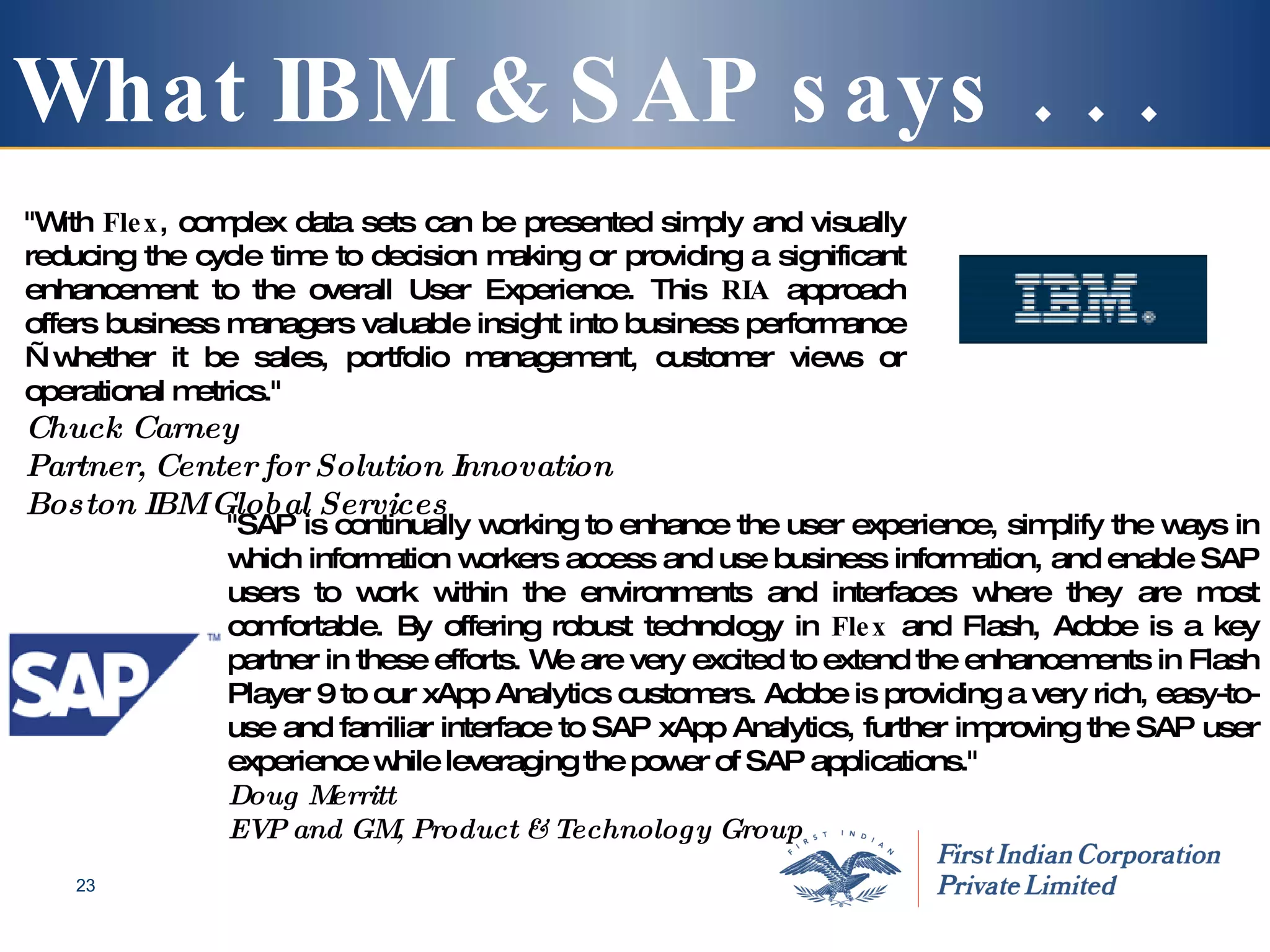 What IBM & SAP says . . . "With  Flex , complex data sets can be presented simply and visually reducing the cycle time to decision making or providing a significant enhancement to the overall User Experience. This  RIA  approach offers business managers valuable insight into business performance—whether it be sales, portfolio management, customer views or operational metrics." Chuck Carney Partner, Center for Solution Innovation Boston IBM Global Services   "SAP is continually working to enhance the user experience, simplify the ways in which information workers access and use business information, and enable SAP users to work within the environments and interfaces where they are most comfortable. By offering robust technology in  Flex  and Flash, Adobe is a key partner in these efforts. We are very excited to extend the enhancements in Flash Player 9 to our xApp Analytics customers. Adobe is providing a very rich, easy-to-use and familiar interface to SAP xApp Analytics, further improving the SAP user experience while leveraging the power of SAP applications." Doug Merritt EVP and GM, Product & Technology Group   