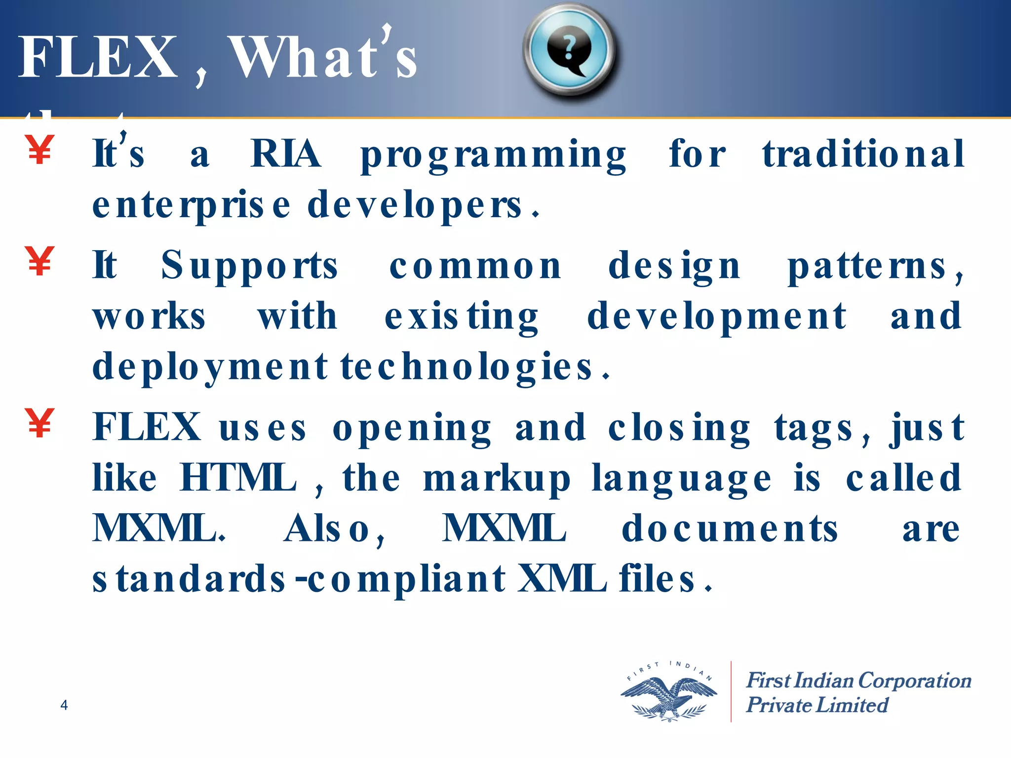 FLEX , What’s that   It’s a RIA programming for traditional enterprise developers. It Supports  common design patterns, works with existing development and deployment technologies. FLEX uses opening and closing tags, just like HTML , the markup language is called MXML. Also, MXML documents are standards-compliant XML files. 