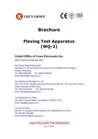 Brochure
Flexing Test Apparatus
(WQ-2)
Chapter 1 Summarize
(大标题，居中小三加粗，尽量在新一页，用 Chapter 区分)
1. Operating instruction （一级标题，左对齐小四加粗）
According to the requirements of CIE, IESNA and the National’s standard, this
system is a multi-measurement mode spectrophotometer system which can realize
B-β, A-α and C-γ etc through rotating lamps and lanterns.
It test Spatial, light intensity distribution curves on any cross section (can be shown
under the rectangular coordinate system or polar coordinate system), spatial
System configuration:
UV-263LS UV aging test Chamber
Global Office of Lisun Electronics Inc.
http://www.Lisungroup.com
Lisun Group (Hong Kong) Limited
Add: Room C, 15/F Hua Chiao Commercial Center, 678 Nathan Road, Mongkok,
Kowloon, Hong Kong
Tel: 00852-68852050 Fax: 00852-30785638
Email: SalesHK@Lisungroup.com
Lisun Electronics (Shanghai) Co., Ltd
Add: 113-114, No. 1 Building, Nanxiang Zhidi Industry Park, No. 1101, Huyi Road, Jiading
District, Shanghai, 201802, China
Tel: +86(21)5108 3341 Fax: +86(21)5108 3342
Email: SalesSH@Lisungroup.com
Lisun Electronics Inc. (USA)
Add: 445 S. Figueroa Street, Los Angeless, CA 90071, U.S.A.
Email: Sales@Lisungroup.com
Lisun China Factory
Add: NO. 37, Xiangyuan Road, Hangzhou City, Zhejiang Province, China
Tel: +86-189-1799-6096
Email: Engineering@Lisungroup.com
Lead in CFL & LED Test Instruments
Rev. 1/17/2019
 