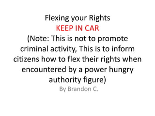 Flexing your Rights
             KEEP IN CAR
     (Note: This is not to promote
  criminal activity, This is to inform
citizens how to flex their rights when
   encountered by a power hungry
           authority figure)
             By Brandon C.
 