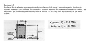 Problema 2.2
Revisar el diseño a flexión para momento máximo en el centro de la luz de 8 metros de una viga simplemente
apoyada sometida a carga uniforme determinando el momento resistente, la carga en condiciones de seguridad y los
esfuerzos a que estarán trabajando los materiales, de acuerdo a la sección y datos adjuntos en kN/m que puede
soporta.
 