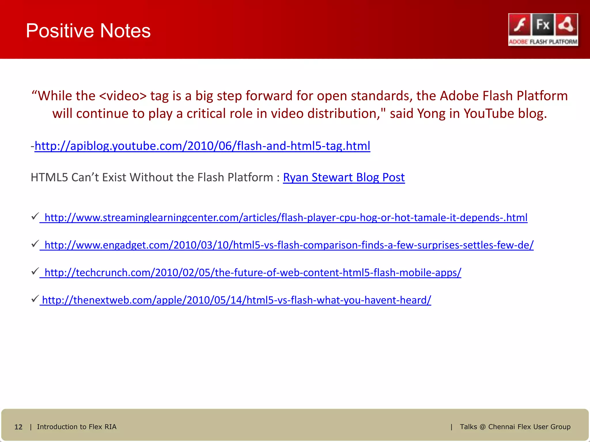 Positive Notes


    “While the <video> tag is a big step forward for open standards, the Adobe Flash Platform
      will continue to play a critical role in video distribution," said Yong in YouTube blog.

    -http://apiblog.youtube.com/2010/06/flash-and-html5-tag.html

    HTML5 Can’t Exist Without the Flash Platform : Ryan Stewart Blog Post


     http://www.streaminglearningcenter.com/articles/flash-player-cpu-hog-or-hot-tamale-it-depends-.html

     http://www.engadget.com/2010/03/10/html5-vs-flash-comparison-finds-a-few-surprises-settles-few-de/

     http://techcrunch.com/2010/02/05/the-future-of-web-content-html5-flash-mobile-apps/

     http://thenextweb.com/apple/2010/05/14/html5-vs-flash-what-you-havent-heard/




12 | Introduction to Flex RIA                                                            |   Talks @ Chennai Flex User Group
 
