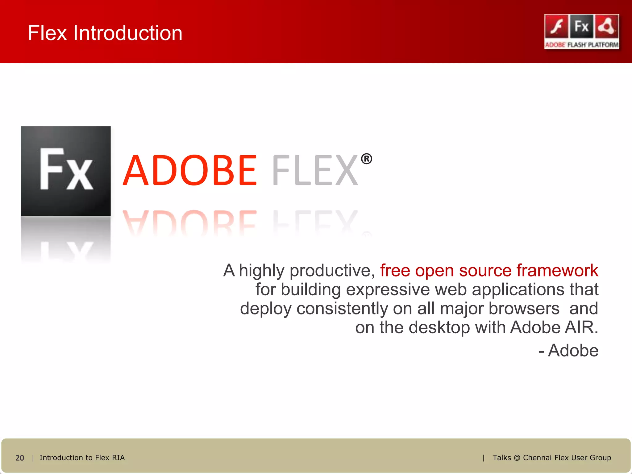 Flex Introduction




                            ADOBE FLEX®
                                A highly productive, free open source framework
                                    for building expressive web applications that
                                  deploy consistently on all major browsers and
                                                  on the desktop with Adobe AIR.
                                                                         - Adobe




20 | Introduction to Flex RIA                                    |   Talks @ Chennai Flex User Group
 