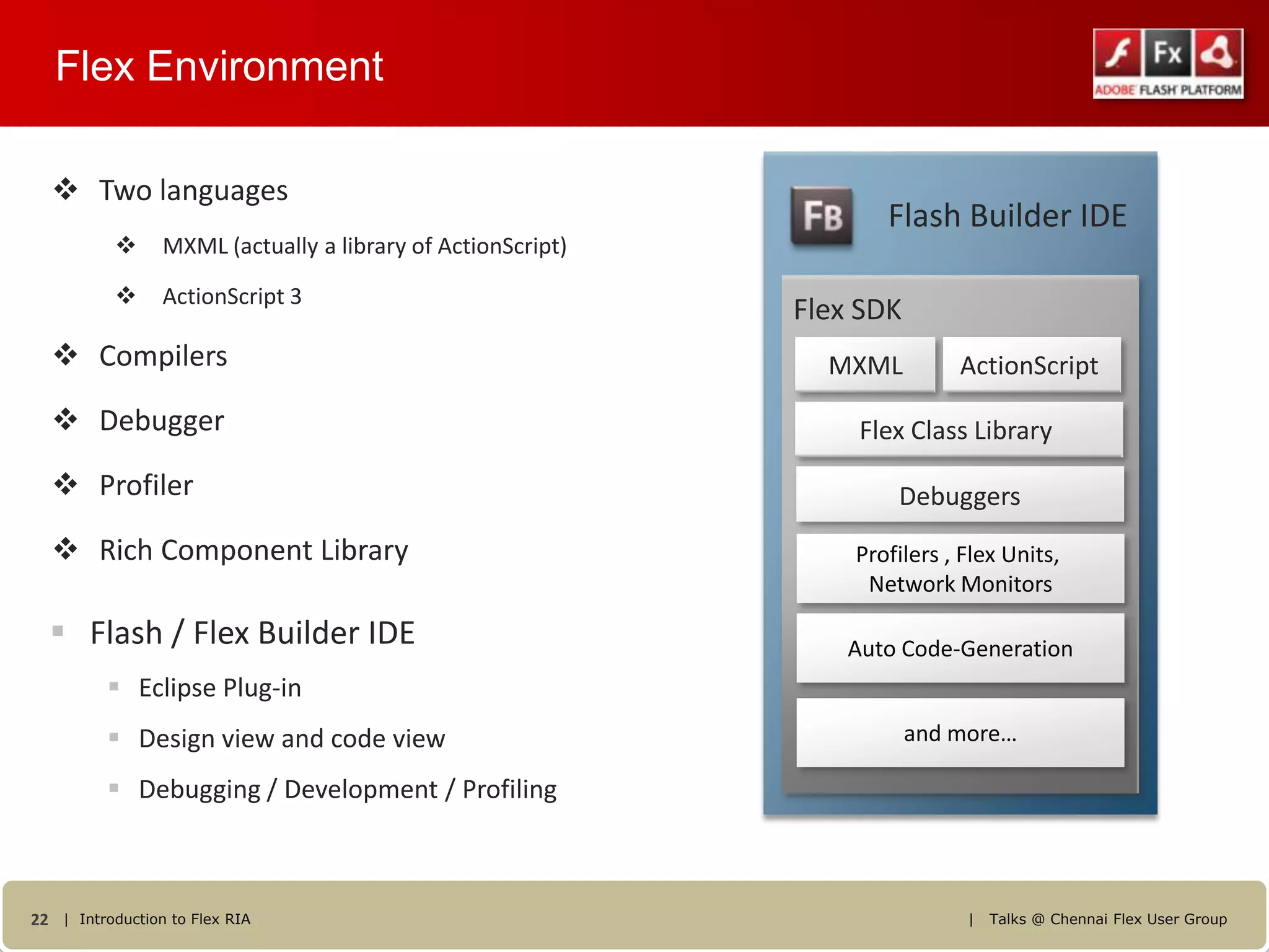 Flex Environment

   Two languages
                                                                    Flash Builder IDE
                MXML (actually a library of ActionScript)

                ActionScript 3
                                                             Flex SDK
   Compilers                                                  MXML         ActionScript
   Debugger                                                      Flex Class Library
   Profiler                                                         Debuggers
   Rich Component Library                                       Profilers , Flex Units,
                                                                  Network Monitors

   Flash / Flex Builder IDE                                     Auto Code-Generation
           Eclipse Plug-in
           Design view and code view                                   and more…

           Debugging / Development / Profiling



22 | Introduction to Flex RIA                                                |   Talks @ Chennai Flex User Group
 