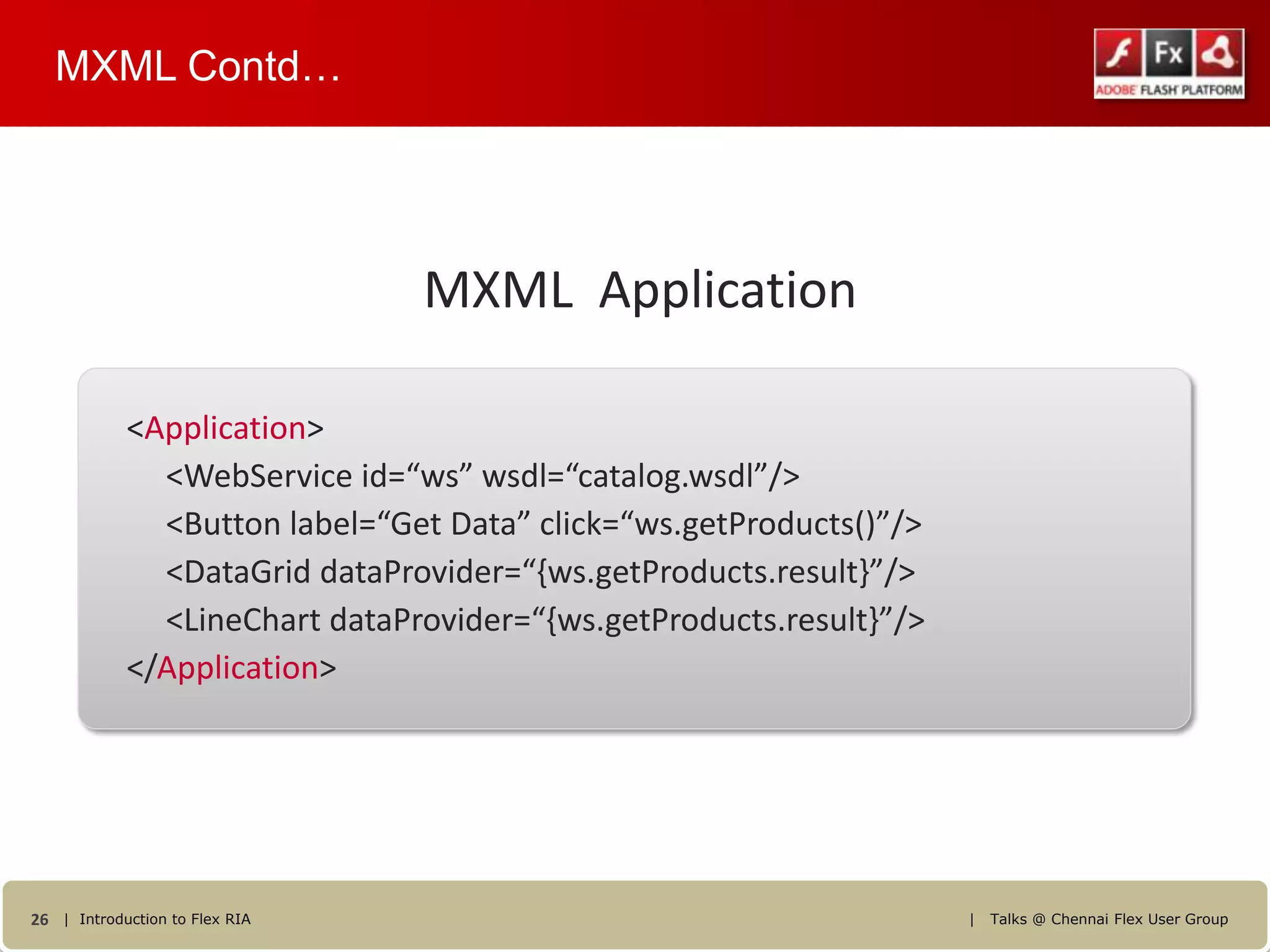 MXML Contd…




                                MXML Application

            <Application>
              <WebService id=“ws” wsdl=“catalog.wsdl”/>
              <Button label=“Get Data” click=“ws.getProducts()”/>
              <DataGrid dataProvider=“{ws.getProducts.result}”/>
              <LineChart dataProvider=“{ws.getProducts.result}”/>
            </Application>




26 | Introduction to Flex RIA                                       |   Talks @ Chennai Flex User Group
 