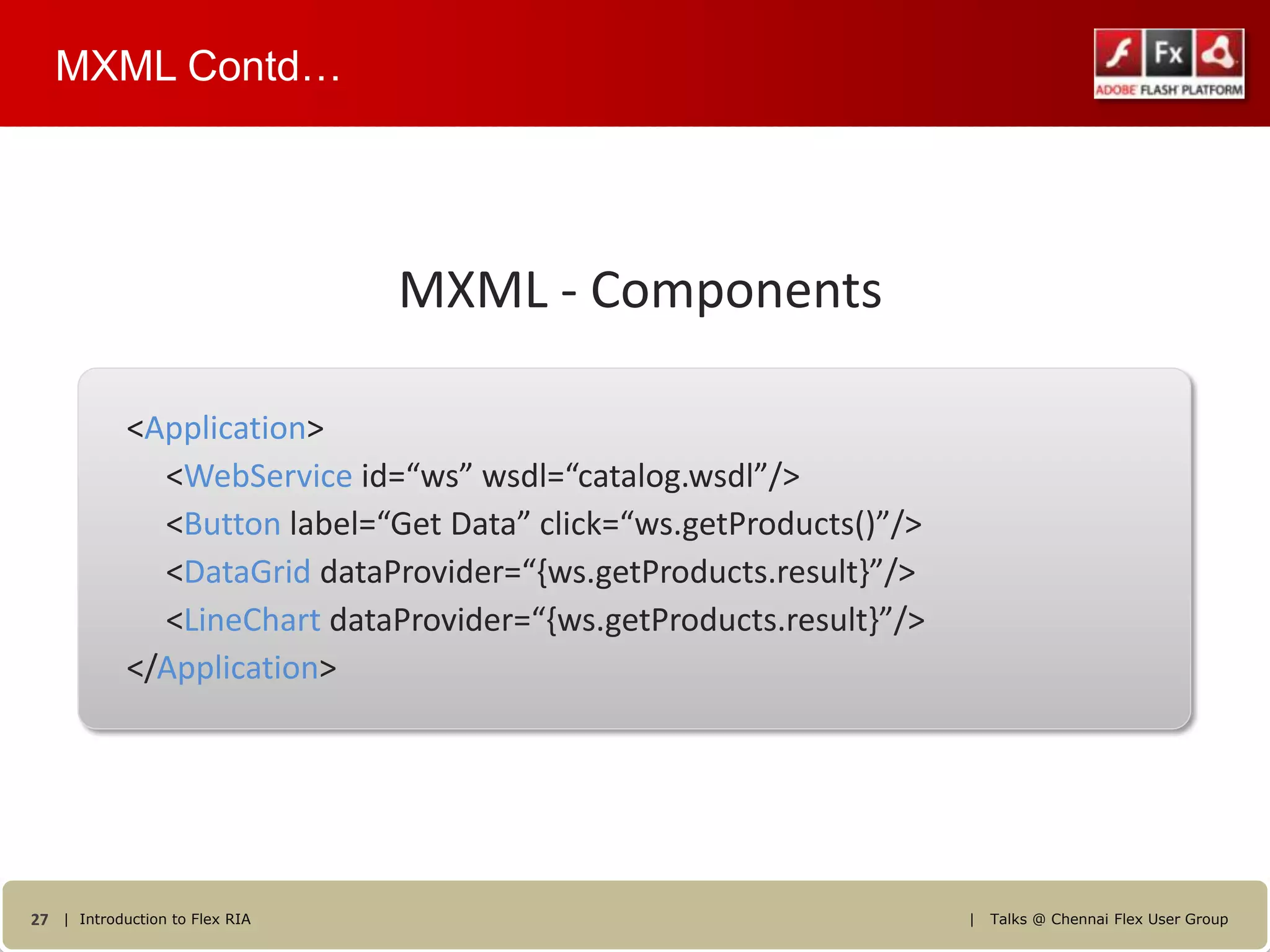 MXML Contd…




                                MXML - Components

            <Application>
              <WebService id=“ws” wsdl=“catalog.wsdl”/>
              <Button label=“Get Data” click=“ws.getProducts()”/>
              <DataGrid dataProvider=“{ws.getProducts.result}”/>
              <LineChart dataProvider=“{ws.getProducts.result}”/>
            </Application>




27 | Introduction to Flex RIA                                       |   Talks @ Chennai Flex User Group
 