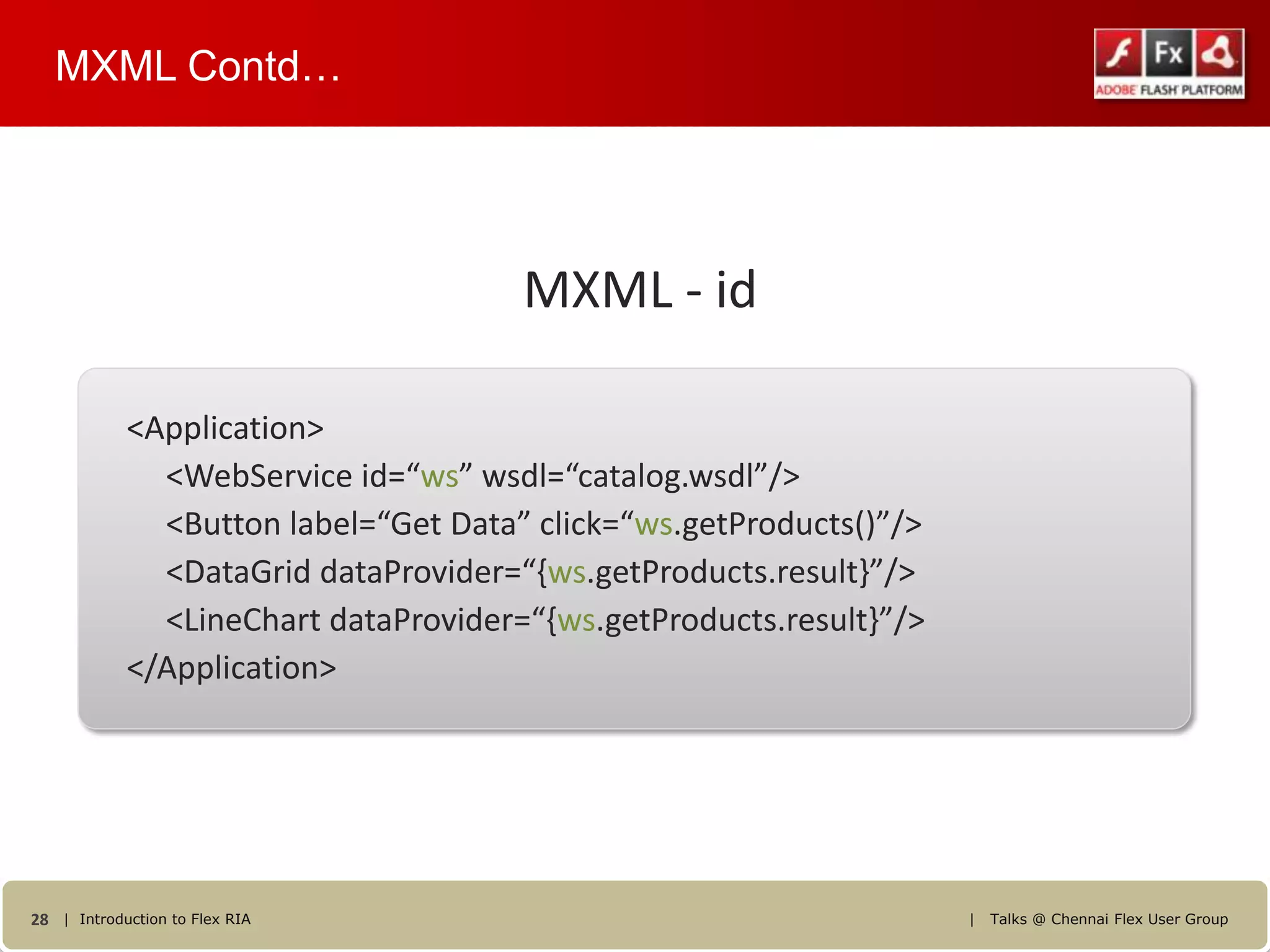 MXML Contd…




                                      MXML - id

            <Application>
              <WebService id=“ws” wsdl=“catalog.wsdl”/>
              <Button label=“Get Data” click=“ws.getProducts()”/>
              <DataGrid dataProvider=“{ws.getProducts.result}”/>
              <LineChart dataProvider=“{ws.getProducts.result}”/>
            </Application>




28 | Introduction to Flex RIA                                       |   Talks @ Chennai Flex User Group
 