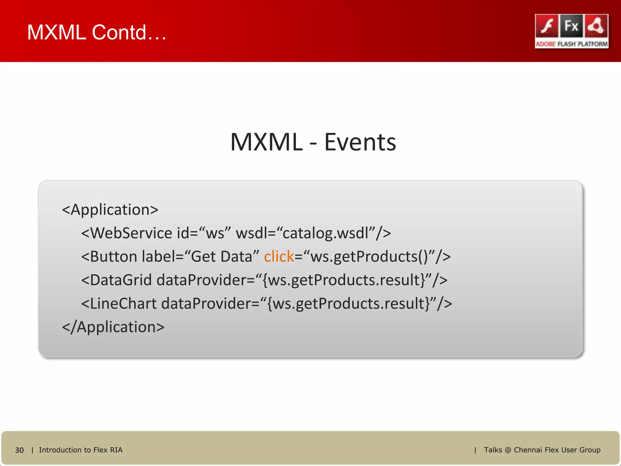 MXML Contd…




                                  MXML - Events

            <Application>
              <WebService id=“ws” wsdl=“catalog.wsdl”/>
              <Button label=“Get Data” click=“ws.getProducts()”/>
              <DataGrid dataProvider=“{ws.getProducts.result}”/>
              <LineChart dataProvider=“{ws.getProducts.result}”/>
            </Application>




30 | Introduction to Flex RIA                                       |   Talks @ Chennai Flex User Group
 