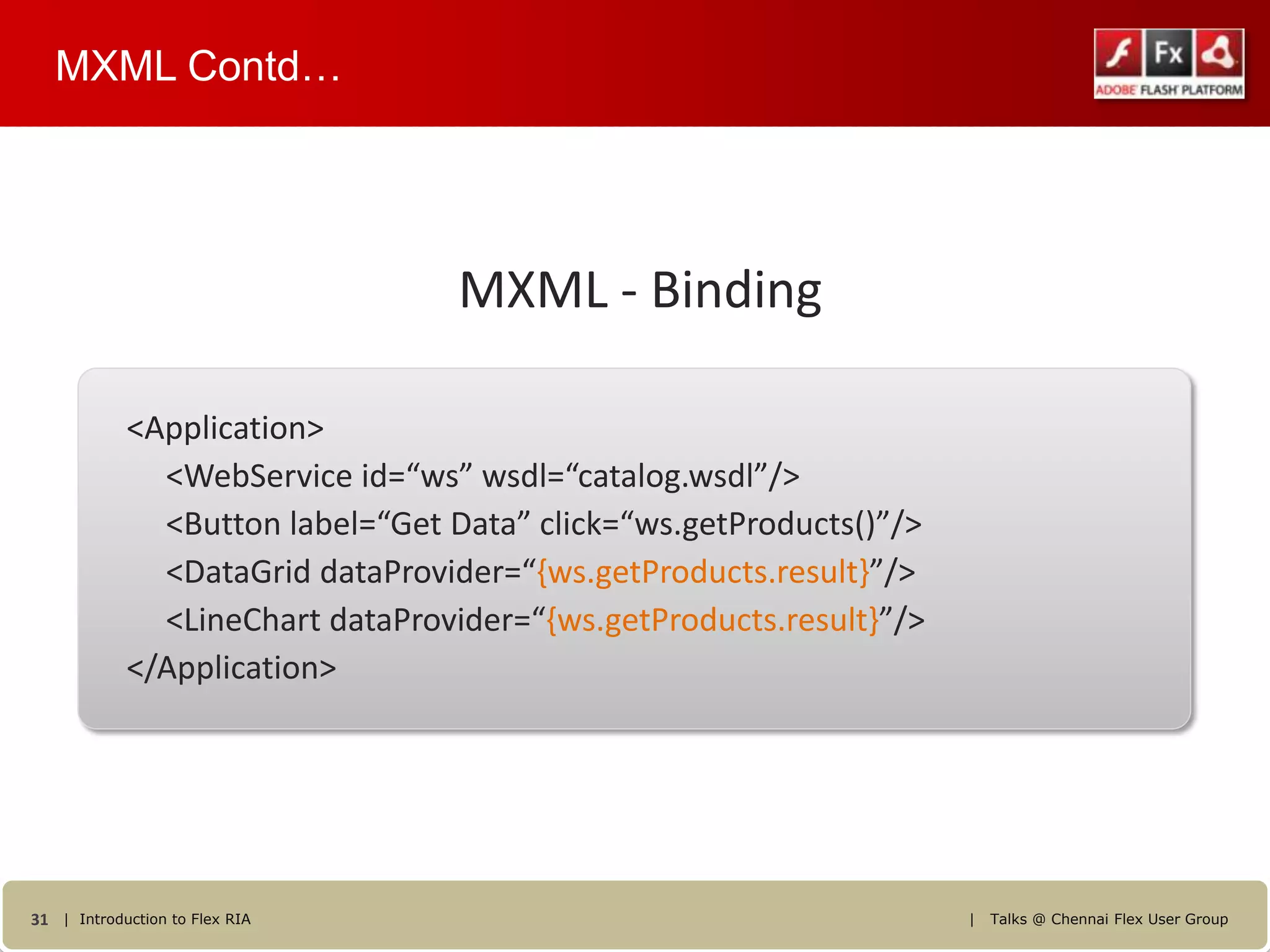 MXML Contd…




                                  MXML - Binding

            <Application>
              <WebService id=“ws” wsdl=“catalog.wsdl”/>
              <Button label=“Get Data” click=“ws.getProducts()”/>
              <DataGrid dataProvider=“{ws.getProducts.result}”/>
              <LineChart dataProvider=“{ws.getProducts.result}”/>
            </Application>




31 | Introduction to Flex RIA                                       |   Talks @ Chennai Flex User Group
 