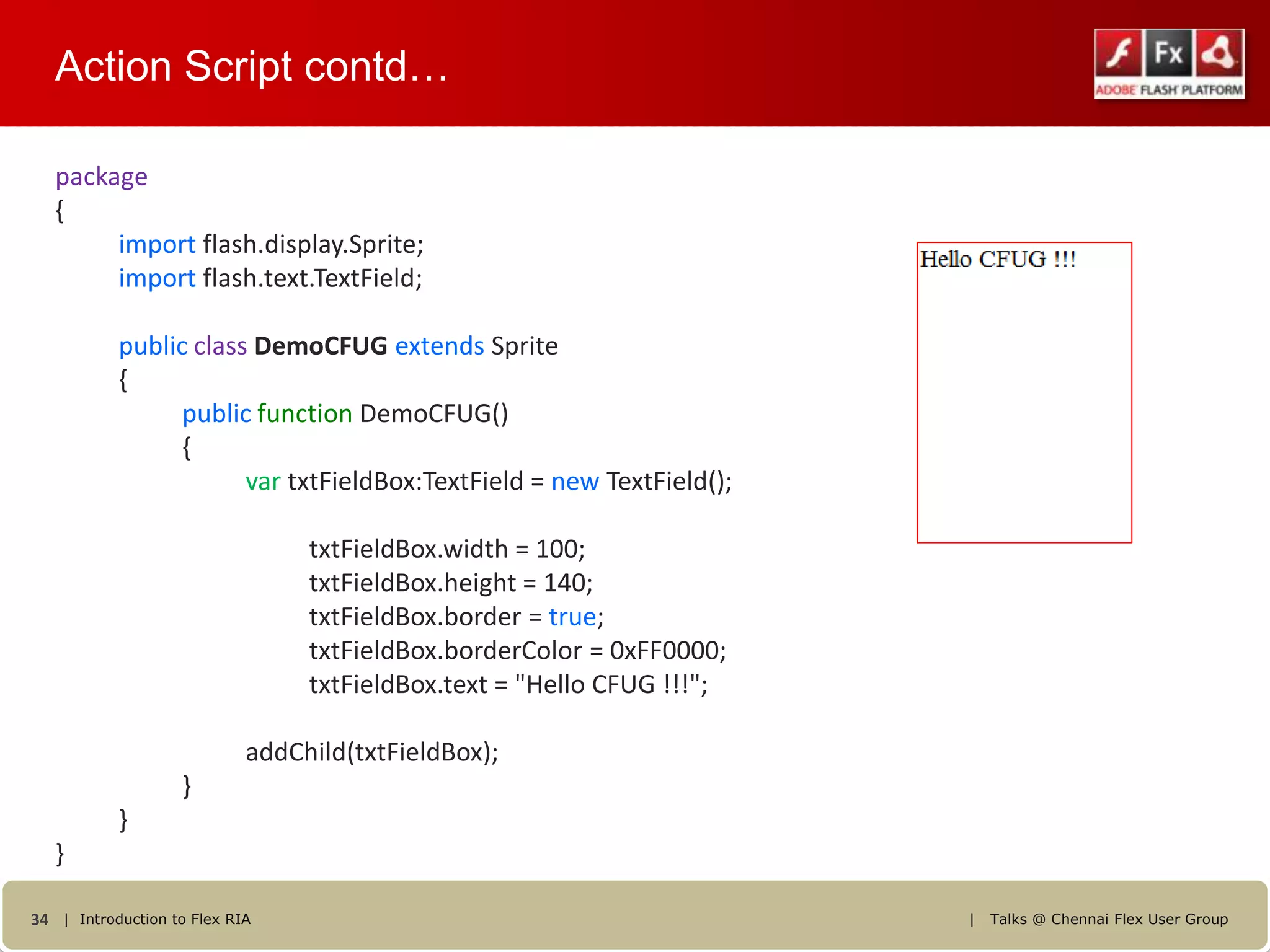 Action Script contd…

   package
   {
        import flash.display.Sprite;
        import flash.text.TextField;

           public class DemoCFUG extends Sprite
           {
                 public function DemoCFUG()
                 {
                       var txtFieldBox:TextField = new TextField();

                                 txtFieldBox.width = 100;
                                 txtFieldBox.height = 140;
                                 txtFieldBox.border = true;
                                 txtFieldBox.borderColor = 0xFF0000;
                                 txtFieldBox.text = "Hello CFUG !!!";

                            addChild(txtFieldBox);
                   }
           }
   }

34 | Introduction to Flex RIA                                           |   Talks @ Chennai Flex User Group
 