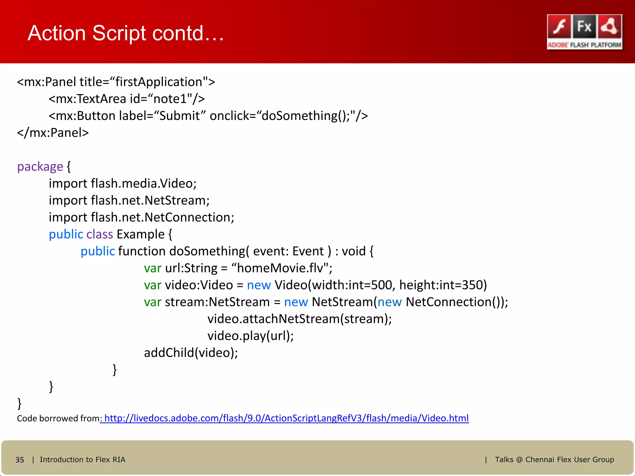 Action Script contd…

<mx:Panel title=“firstApplication">
     <mx:TextArea id=“note1"/>
     <mx:Button label=“Submit” onclick=“doSomething();"/>
</mx:Panel>

package {
     import flash.media.Video;
     import flash.net.NetStream;
     import flash.net.NetConnection;
     public class Example {
           public function doSomething( event: Event ) : void {
                      var url:String = “homeMovie.flv";
                      var video:Video = new Video(width:int=500, height:int=350)
                      var stream:NetStream = new NetStream(new NetConnection());
                                   video.attachNetStream(stream);
                                   video.play(url);
                      addChild(video);
                 }
     }
}
Code borrowed from: http://livedocs.adobe.com/flash/9.0/ActionScriptLangRefV3/flash/media/Video.html



35 | Introduction to Flex RIA                                                                          |   Talks @ Chennai Flex User Group
 