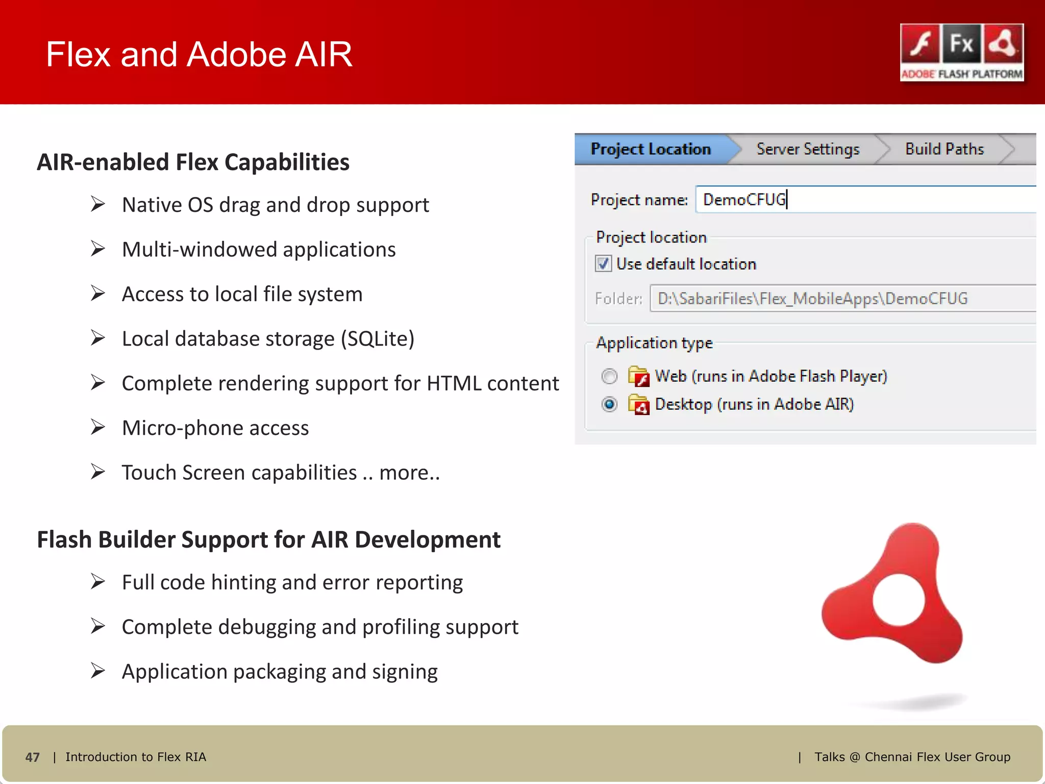 Flex and Adobe AIR

 AIR-enabled Flex Capabilities
           Native OS drag and drop support
           Multi-windowed applications
           Access to local file system
           Local database storage (SQLite)
           Complete rendering support for HTML content
           Micro-phone access
           Touch Screen capabilities .. more..

 Flash Builder Support for AIR Development
           Full code hinting and error reporting
           Complete debugging and profiling support
           Application packaging and signing


47 | Introduction to Flex RIA                             |   Talks @ Chennai Flex User Group
 