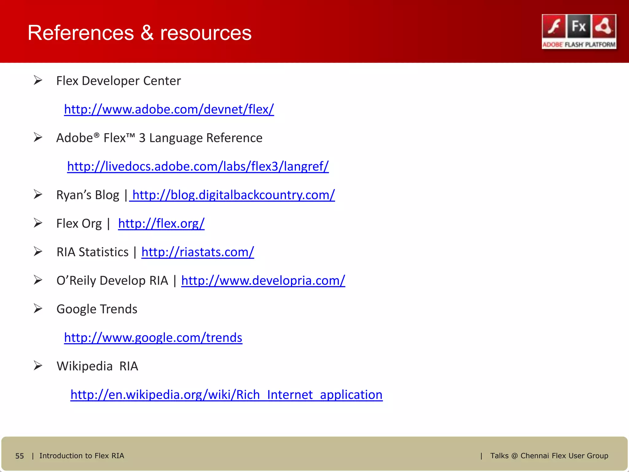 References & resources

     Flex Developer Center

            http://www.adobe.com/devnet/flex/

     Adobe® Flex™ 3 Language Reference

             http://livedocs.adobe.com/labs/flex3/langref/

     Ryan’s Blog | http://blog.digitalbackcountry.com/

     Flex Org | http://flex.org/

     RIA Statistics | http://riastats.com/

     O’Reily Develop RIA | http://www.developria.com/

     Google Trends

            http://www.google.com/trends

     Wikipedia RIA

              http://en.wikipedia.org/wiki/Rich_Internet_application



55 | Introduction to Flex RIA                                          |   Talks @ Chennai Flex User Group
 