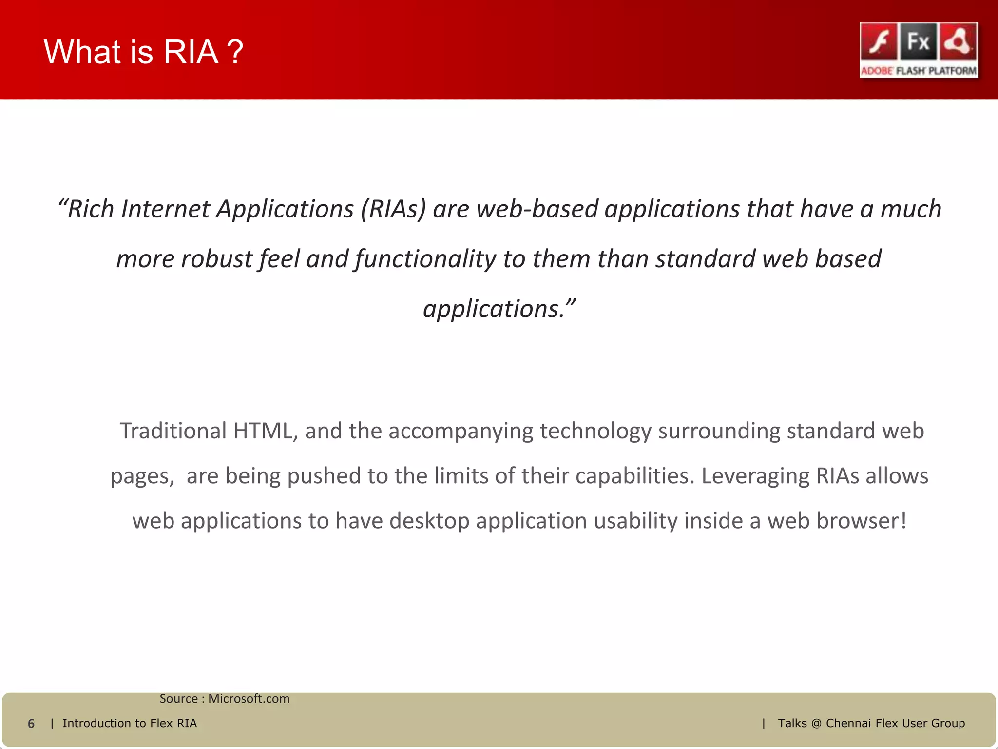 What is RIA ?



     “Rich Internet Applications (RIAs) are web-based applications that have a much
               more robust feel and functionality to them than standard web based
                                                applications.”



                Traditional HTML, and the accompanying technology surrounding standard web
              pages, are being pushed to the limits of their capabilities. Leveraging RIAs allows
                  web applications to have desktop application usability inside a web browser!




                       Source : Microsoft.com
6   | Introduction to Flex RIA                                                  |   Talks @ Chennai Flex User Group
 