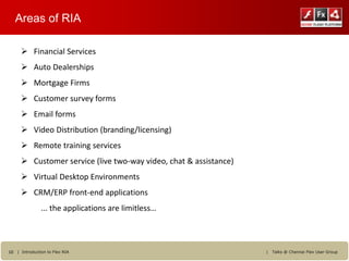 Areas of RIA

      Financial Services
      Auto Dealerships
      Mortgage Firms
      Customer survey forms
      Email forms
      Video Distribution (branding/licensing)
      Remote training services
      Customer service (live two-way video, chat & assistance)
      Virtual Desktop Environments
      CRM/ERP front-end applications
               ... the applications are limitless…



10 | Introduction to Flex RIA                                     |   Talks @ Chennai Flex User Group
 