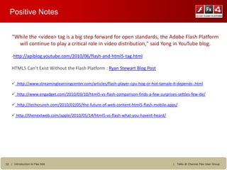Positive Notes


    “While the <video> tag is a big step forward for open standards, the Adobe Flash Platform
      will continue to play a critical role in video distribution," said Yong in YouTube blog.

    -http://apiblog.youtube.com/2010/06/flash-and-html5-tag.html

    HTML5 Can’t Exist Without the Flash Platform : Ryan Stewart Blog Post


     http://www.streaminglearningcenter.com/articles/flash-player-cpu-hog-or-hot-tamale-it-depends-.html

     http://www.engadget.com/2010/03/10/html5-vs-flash-comparison-finds-a-few-surprises-settles-few-de/

     http://techcrunch.com/2010/02/05/the-future-of-web-content-html5-flash-mobile-apps/

     http://thenextweb.com/apple/2010/05/14/html5-vs-flash-what-you-havent-heard/




12 | Introduction to Flex RIA                                                            |   Talks @ Chennai Flex User Group
 