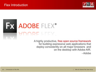 Flex Introduction




                            ADOBE FLEX®
                                A highly productive, free open source framework
                                    for building expressive web applications that
                                  deploy consistently on all major browsers and
                                                  on the desktop with Adobe AIR.
                                                                         - Adobe




20 | Introduction to Flex RIA                                    |   Talks @ Chennai Flex User Group
 