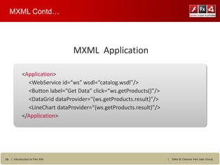 MXML Contd…




                                MXML Application

            <Application>
              <WebService id=“ws” wsdl=“catalog.wsdl”/>
              <Button label=“Get Data” click=“ws.getProducts()”/>
              <DataGrid dataProvider=“{ws.getProducts.result}”/>
              <LineChart dataProvider=“{ws.getProducts.result}”/>
            </Application>




26 | Introduction to Flex RIA                                       |   Talks @ Chennai Flex User Group
 
