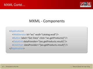 MXML Contd…




                                MXML - Components

            <Application>
              <WebService id=“ws” wsdl=“catalog.wsdl”/>
              <Button label=“Get Data” click=“ws.getProducts()”/>
              <DataGrid dataProvider=“{ws.getProducts.result}”/>
              <LineChart dataProvider=“{ws.getProducts.result}”/>
            </Application>




27 | Introduction to Flex RIA                                       |   Talks @ Chennai Flex User Group
 