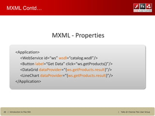 MXML Contd…




                                MXML - Properties

            <Application>
              <WebService id=“ws” wsdl=“catalog.wsdl”/>
              <Button label=“Get Data” click=“ws.getProducts()”/>
              <DataGrid dataProvider=“{ws.getProducts.result}”/>
              <LineChart dataProvider=“{ws.getProducts.result}”/>
            </Application>




29 | Introduction to Flex RIA                                       |   Talks @ Chennai Flex User Group
 