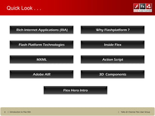 Quick Look . . .



             Rich Internet Applications (RIA)                  Why Flashplatform ?



                Flash Platform Technologies                        Inside Flex



                                  MXML                            Action Script



                                 Adobe AIR                      3D Components



                                             Flex Hero Intro




3   | Introduction to Flex RIA                                              |   Talks @ Chennai Flex User Group
 