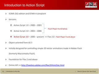 Introduction to Action Script

     ECMA-262 edition and ECMA-4 complaint

     Versions

             Action Script 1.0 – 2000 – 2003
                                                       Flash Player 8 and below
             Action Script 2.0 – 2003 – 2006

             Action Script 3.0 – 2006 – present >> Flex 2.0 - Flash Player 9 and above

     Object-oriented from AS 3

     Initially designed for controlling simple 2D vector animations made in Adobe Flash

          (formerly Macromedia Flash).

     Foundation for Flex 2 and above

     Online API >> http://livedocs.adobe.com/flex/3/html/toc.html

33 | Introduction to Flex RIA                                                             |   Talks @ Chennai Flex User Group
 