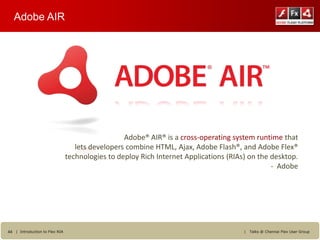 Adobe AIR




                                                  Adobe® AIR® is a cross-operating system runtime that
                                   lets developers combine HTML, Ajax, Adobe Flash®, and Adobe Flex®
                                technologies to deploy Rich Internet Applications (RIAs) on the desktop.
                                                                                                - Adobe




44 | Introduction to Flex RIA                                                          |   Talks @ Chennai Flex User Group
 