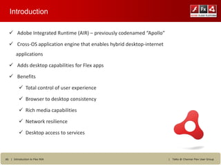Introduction

   Adobe Integrated Runtime (AIR) – previously codenamed “Apollo”

   Cross-OS application engine that enables hybrid desktop-internet
        applications

   Adds desktop capabilities for Flex apps

   Benefits

           Total control of user experience

           Browser to desktop consistency

           Rich media capabilities

           Network resilience

           Desktop access to services



45 | Introduction to Flex RIA                                          |   Talks @ Chennai Flex User Group
 