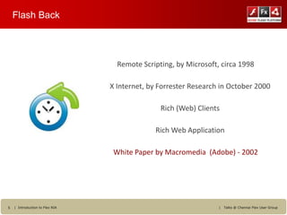 Flash Back




                                   Remote Scripting, by Microsoft, circa 1998

                                 X Internet, by Forrester Research in October 2000

                                                Rich (Web) Clients

                                              Rich Web Application

                                  White Paper by Macromedia (Adobe) - 2002




5   | Introduction to Flex RIA                                    |   Talks @ Chennai Flex User Group
 