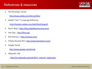 References & resources

     Flex Developer Center

            http://www.adobe.com/devnet/flex/

     Adobe® Flex™ 3 Language Reference

             http://livedocs.adobe.com/labs/flex3/langref/

     Ryan’s Blog | http://blog.digitalbackcountry.com/

     Flex Org | http://flex.org/

     RIA Statistics | http://riastats.com/

     O’Reily Develop RIA | http://www.developria.com/

     Google Trends

            http://www.google.com/trends

     Wikipedia RIA

              http://en.wikipedia.org/wiki/Rich_Internet_application



55 | Introduction to Flex RIA                                          |   Talks @ Chennai Flex User Group
 