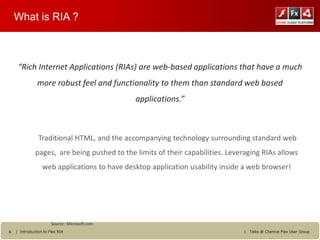 What is RIA ?



     “Rich Internet Applications (RIAs) are web-based applications that have a much
               more robust feel and functionality to them than standard web based
                                                applications.”



                Traditional HTML, and the accompanying technology surrounding standard web
              pages, are being pushed to the limits of their capabilities. Leveraging RIAs allows
                  web applications to have desktop application usability inside a web browser!




                       Source : Microsoft.com
6   | Introduction to Flex RIA                                                  |   Talks @ Chennai Flex User Group
 