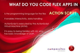 WHAT DO YOU CODE FLEX APPS IN

• Is the programming language for the flex       ACTION SCRIPT
• It enables interactivity, data handling

• ActionScript is executed by the ActionScript
  Virtual Machine (AVM).

• It is easy to being familiar with AS who
  has basic knowledge of OOP.
 