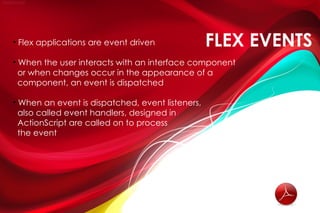 • Flex applications are event driven              FLEX EVENTS
• When the user interacts with an interface component
  or when changes occur in the appearance of a
  component, an event is dispatched

• When an event is dispatched, event listeners,
  also called event handlers, designed in
  ActionScript are called on to process
  the event
 