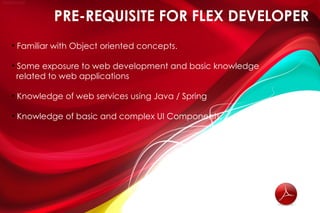 PRE-REQUISITE FOR FLEX DEVELOPER
• Familiar with Object oriented concepts.

• Some exposure to web development and basic knowledge
  related to web applications

• Knowledge of web services using Java / Spring

• Knowledge of basic and complex UI Components.
 