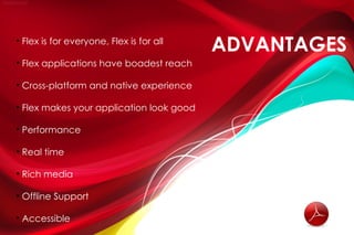 
    Flex is for everyone, Flex is for all
                                            ADVANTAGES

    Flex applications have boadest reach


    Cross-platform and native experience


    Flex makes your application look good


    Performance


    Real time


    Rich media


    Offline Support


    Accessible
 