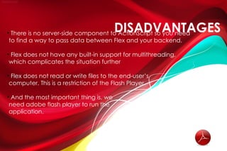 
                                       DISADVANTAGES
 There is no server-side component to ActionScript so you need
to find a way to pass data between Flex and your backend.

Flex does not have any built-in support for multithreading,



which complicates the situation further


 Flex does not read or write files to the end-user’s
computer. This is a restriction of the Flash Player.


 And the most important thing is, we
need adobe flash player to run the
application.
 