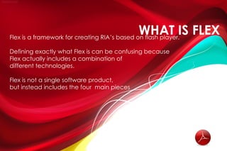 WHAT IS FLEX
Flex is a framework for creating RIA’s based on flash player.

Defining exactly what Flex is can be confusing because
Flex actually includes a combination of
different technologies.

Flex is not a single software product,
but instead includes the four main pieces
 