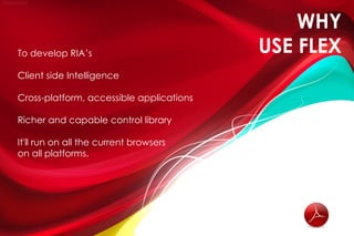 WHY
To develop RIA’s                          USE FLEX
Client side Intelligence

Cross-platform, accessible applications

Richer and capable control library

It'll run on all the current browsers
on all platforms.
 