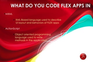 WHAT DO YOU CODE FLEX APPS IN
MXML

         XML-Based language used to describe
          UI layout and behaviors of FLEX apps

ActionScript

        Object oriented programming
         language used to write
         methods in the application
 
