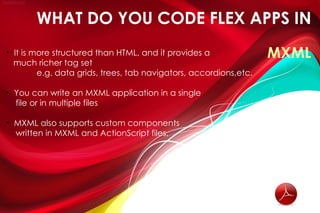 WHAT DO YOU CODE FLEX APPS IN
• It is more structured than HTML, and it provides a               MXML
  much richer tag set
         e.g. data grids, trees, tab navigators, accordions,etc.

• You can write an MXML application in a single
  file or in multiple files

• MXML also supports custom components
  written in MXML and ActionScript files.
 