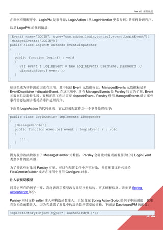Flex IOC ܸ


ڷӦóУLoginPM ¼ԴLoginAction LoginHandler õ¼

 LoginPM Ĵժ¼

[Event( name="LOGIN", type="com.adobe.login.control.event.LoginEvent")]
[ManagedEvents("LOGIN")]
public class LoginPM extends EventDispatcher
{
  ...
  public function login() : void
  {
     var event : LoginEvent = new LoginEvent( username, password );
     dispatchEvent( event );
  }
}

ʹΪ¼Դа Event ԪݱǣManagedEvents ԪݱǺ
EventDispatcherdispatchEventУֻ ManagedEvents  Parsley ضչEvent
ԪֻʵҪҪ dispatchEventParsley ʹ ManagedEvents ȷЩ
¼Ҫίи¼

 LoginAction Ĵժ¼ѾΪһ¼

public class LoginAction implements IResponder
{
  [MessageHandler]
  public function execute( event : LoginEvent ) : void
  {
     ...
  }
}

ΪΪú MessageHandler ԪݣParsley Ὣ˶Ϊκ LoginEvent
¼ļ

ΪʹЩ Parsley ɼļ󣬲ļݸ
FlexContextBuilder ͼʹ Configure 

עֲģ

ͬеһҽֲģ͸ΪǲԽṹϢμ Spring
ActionScript ֡

Parsley ͬʱ֧ setter ע͹캯ע롣 Spring ActionScript ˵ģҸ
ϲ캯ע룬Ϊ¶˶й캯Ҫ DashboardPM ã

<spicefactory:Object type="{ DashboardPM }"/>
                                                                       12
 